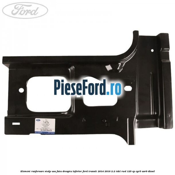 Element ranforsare stalp usa fata dreapta inferior Ford Transit 2014-2018 2.2 TDCi RWD 125 cp CYR5, USR6 diesel