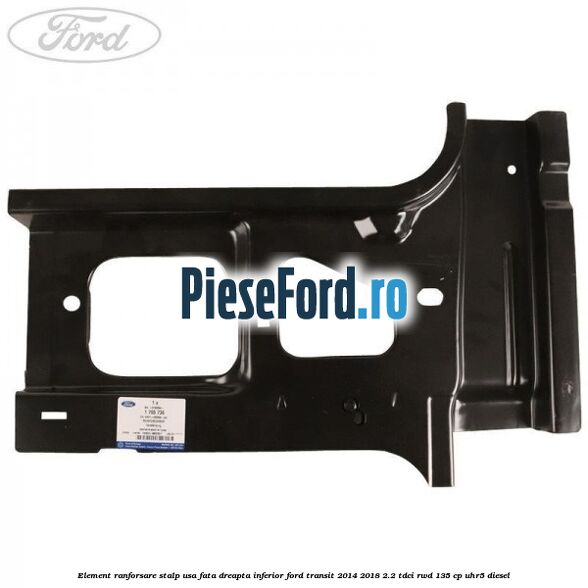 Element ranforsare stalp usa fata dreapta inferior Ford Transit 2014-2018 2.2 TDCi RWD 135 cp UHR5 diesel
