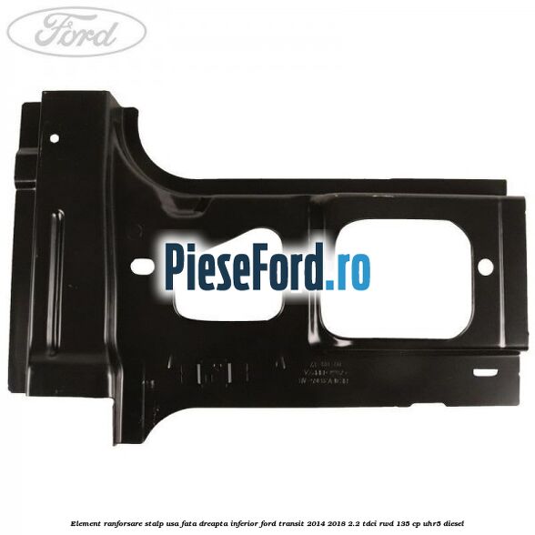 Element ranforsare stalp usa fata dreapta inferior Ford Transit 2014-2018 2.2 TDCi RWD 135 cp UHR5 diesel