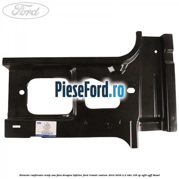 Element ranforsare stalp usa fata dreapta inferior Ford Transit Custom 2014-2018 2.2 TDCi 125 cp Element ranforsare stalp usa fata dreapta inferior Ford Transit Custom 2014-2018 2.2 TDCi 125 cp CYF4, CYFF diesel