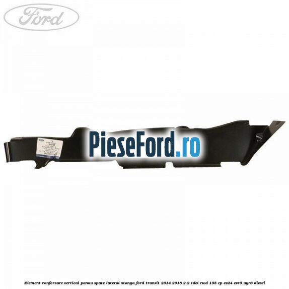 Element ranforsare vertical panou spate lateral stanga Ford Transit 2014-2018 2.2 TDCi RWD 155 cp CV24, CVR5, UYR6 diesel