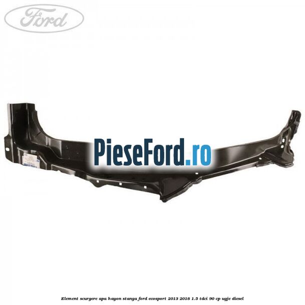 Element scurgere apa hayon stanga Ford EcoSport 2013-2018 1.5 TDCi 90 cp Element scurgere apa hayon stanga Ford EcoSport 2013-2018 1.5 TDCi 90 cp UGJE diesel