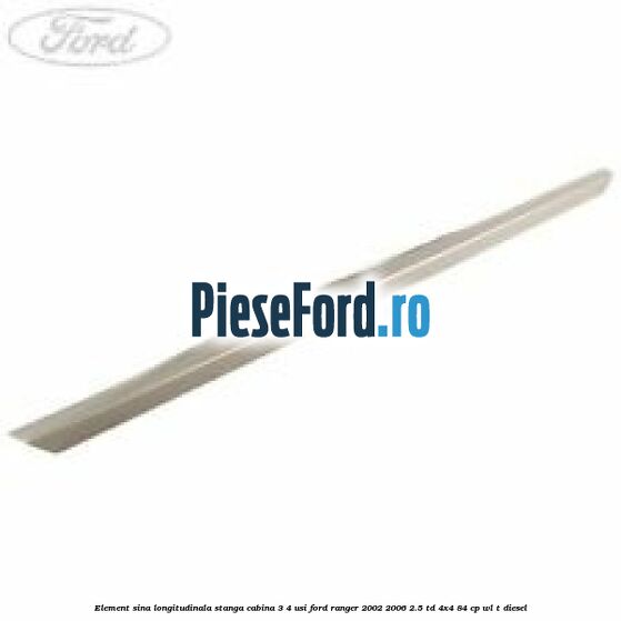 Element sina longitudinala stanga cabina 3/4 usi Ford Ranger 2002-2006 2.5 TD 4x4 84 cp WL-T diesel
