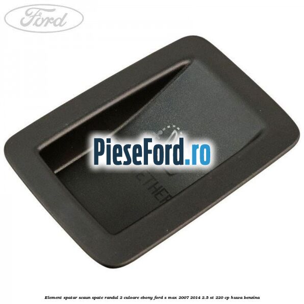 Element spatar scaun spate randul 2 culoare ebony Ford S-Max 2007-2014 2.5 ST 220 cp Element spatar scaun spate randul 2 culoare ebony Ford S-Max 2007-2014 2.5 ST 220 cp HUWA benzina