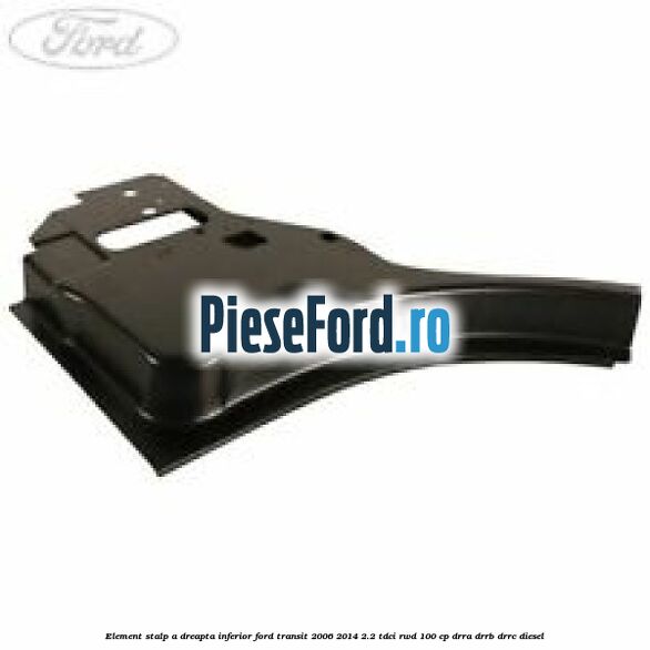 Element stalp A dreapta inferior Ford Transit 2006-2014 2.2 TDCi RWD 100 cp DRRA, DRRB, DRRC diesel