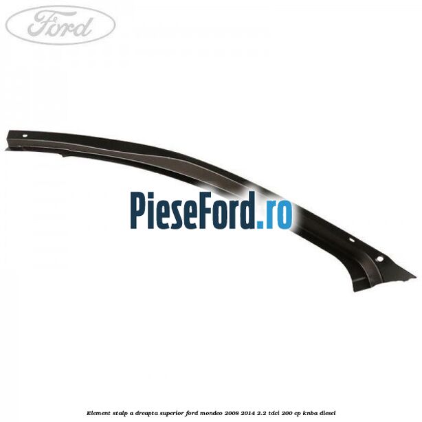 Element stalp A dreapta superior Ford Mondeo 2008-2014 2.2 TDCi 200 cp KNBA diesel