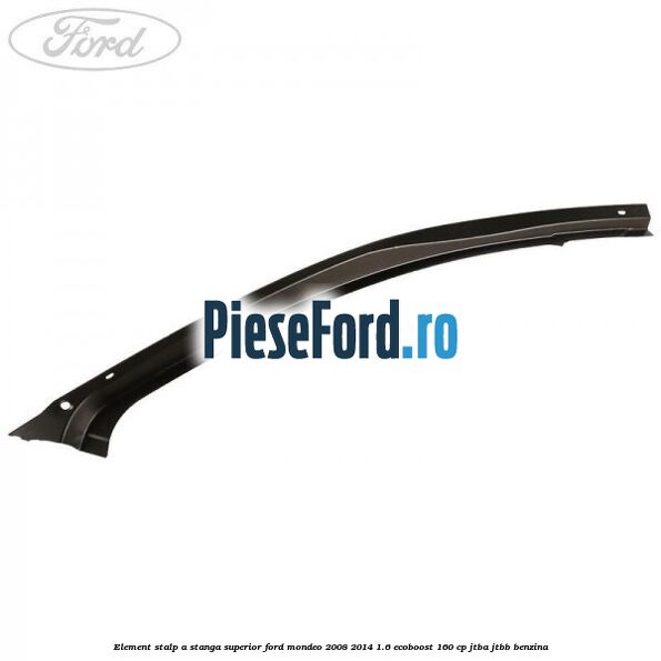 Element stalp A stanga superior Ford Mondeo 2008-2014 1.6 EcoBoost 160 cp Element stalp A stanga superior Ford Mondeo 2008-2014 1.6 EcoBoost 160 cp JTBA, JTBB benzina