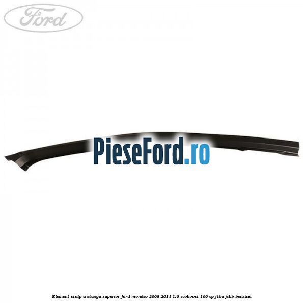 Element stalp A stanga superior Ford Mondeo 2008-2014 1.6 EcoBoost 160 cp Element stalp A stanga superior Ford Mondeo 2008-2014 1.6 EcoBoost 160 cp JTBA, JTBB benzina