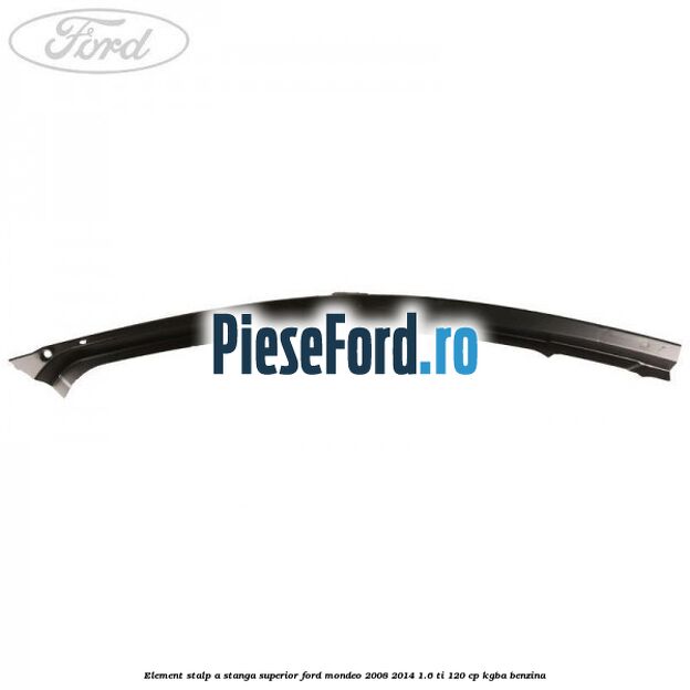 Element stalp A stanga superior Ford Mondeo 2008-2014 1.6 Ti 120 cp Element stalp A stanga superior Ford Mondeo 2008-2014 1.6 Ti 120 cp KGBA benzina