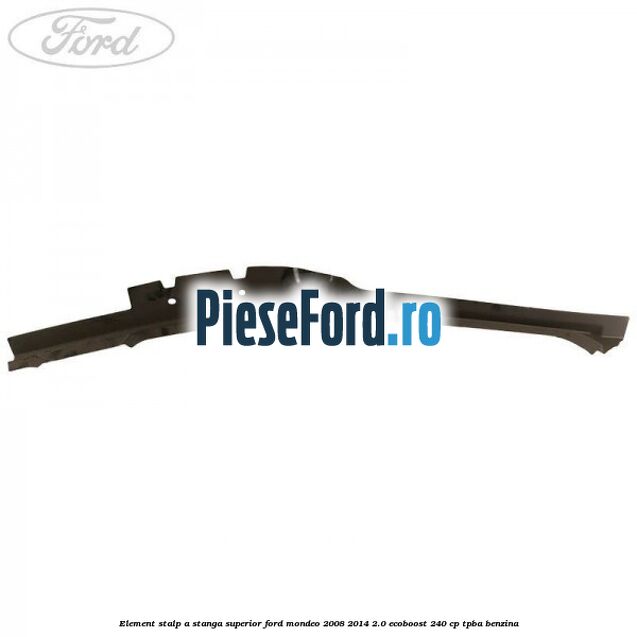 Element stalp A stanga superior Ford Mondeo 2008-2014 2.0 EcoBoost 240 cp TPBA benzina