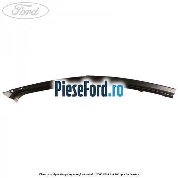 Element stalp A stanga superior Ford Mondeo 2008-2014 2.3 160 cp Element stalp A stanga superior Ford Mondeo 2008-2014 2.3 160 cp SEBA benzina
