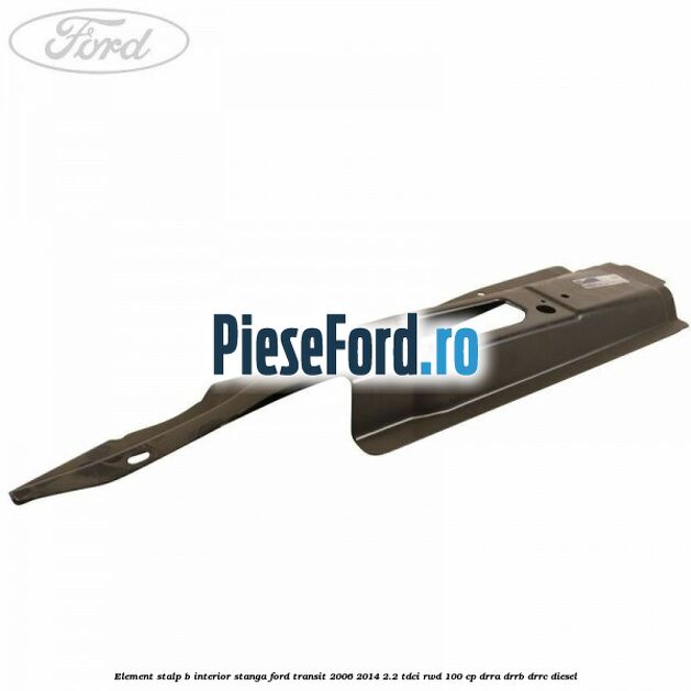 Element stalp B interior stanga Ford Transit 2006-2014 2.2 TDCi RWD 100 cp DRRA, DRRB, DRRC diesel