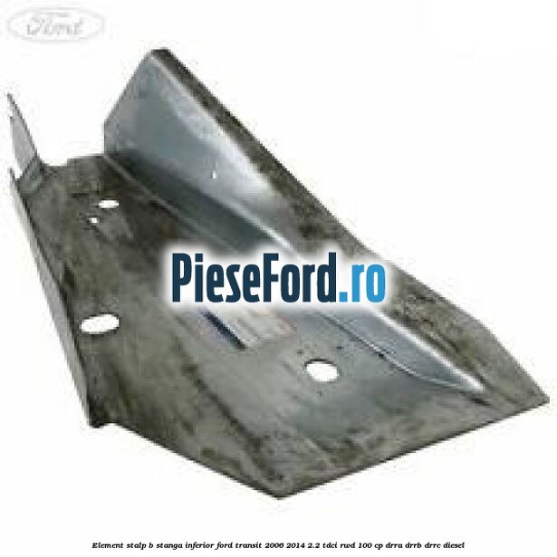 Element stalp B stanga inferior Ford Transit 2006-2014 2.2 TDCi RWD 100 cp DRRA, DRRB, DRRC diesel