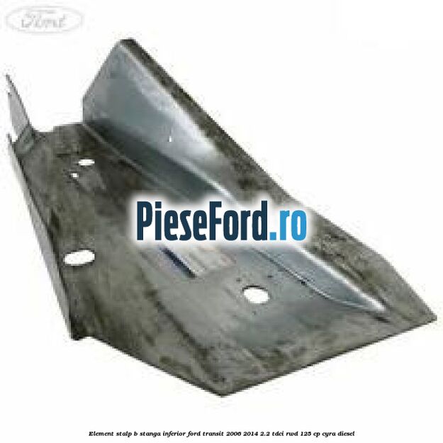 Element stalp B stanga inferior Ford Transit 2006-2014 2.2 TDCi RWD 125 cp CYRA diesel