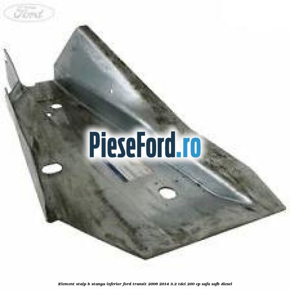 Element stalp B stanga inferior Ford Transit 2006-2014 3.2 TDCi 200 cp SAFA, SAFB diesel