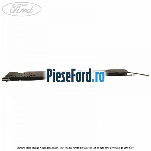 Element stalp stanga hayon Ford Transit Custom 2014-2018 2.0 EcoBlue 105 cp BJFA, BJFB, YLF6, YLFA, YLFB, YLFS diesel