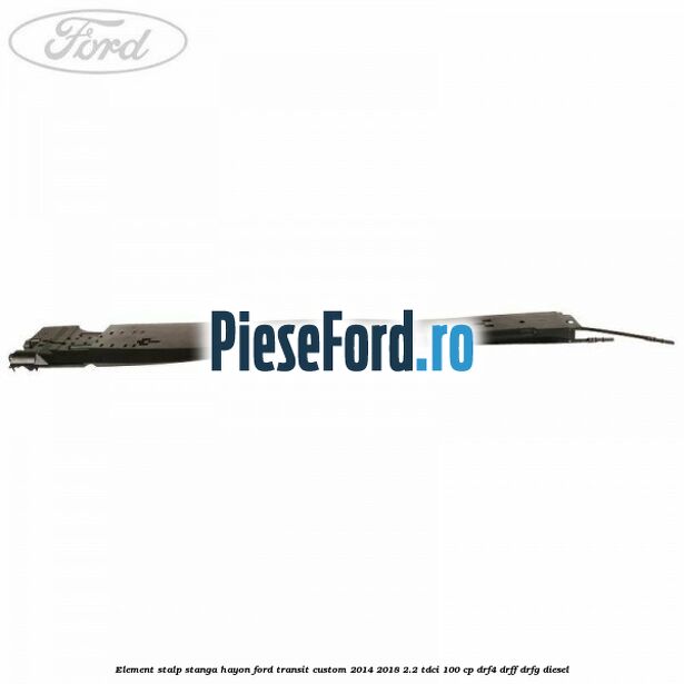 Element stalp stanga hayon Ford Transit Custom 2014-2018 2.2 TDCi 100 cp DRF4, DRFF, DRFG diesel