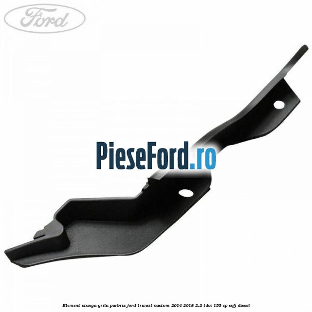 Element stanga grila parbriz Ford Transit Custom 2014-2018 2.2 TDCi 155 cp CVFF diesel