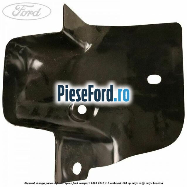 Element stanga panou inferior spate Ford EcoSport 2013-2018 1.0 EcoBoost 125 cp M1JC, M1JJ, M1JU benzina