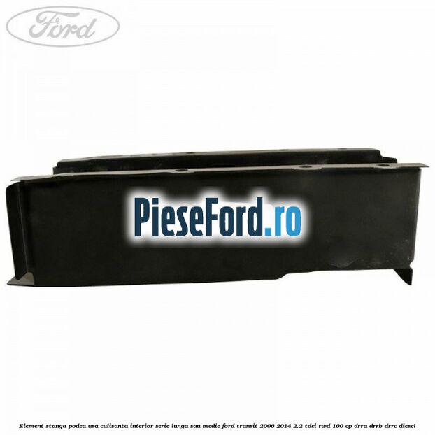 Element stanga podea usa culisanta interior serie lunga sau medie Ford Transit 2006-2014 2.2 TDCi RWD 100 cp DRRA, DRRB, DRRC diesel