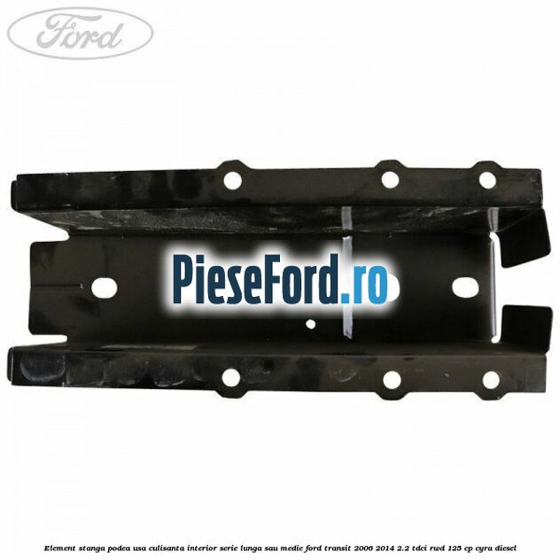 Element stanga podea usa culisanta interior serie lunga sau medie Ford Transit 2006-2014 2.2 TDCi RWD 125 cp CYRA diesel