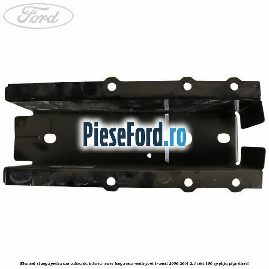 Element stanga podea usa culisanta interior serie lunga sau medie Ford Transit 2006-2014 2.4 TDCi 100 cp PHFA, PHFC diesel