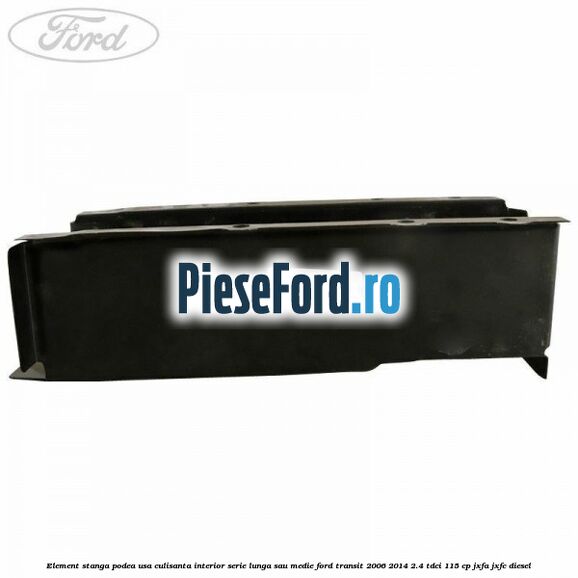 Element stanga podea usa culisanta interior serie lunga sau medie Ford Transit 2006-2014 2.4 TDCi 115 cp JXFA, JXFC diesel