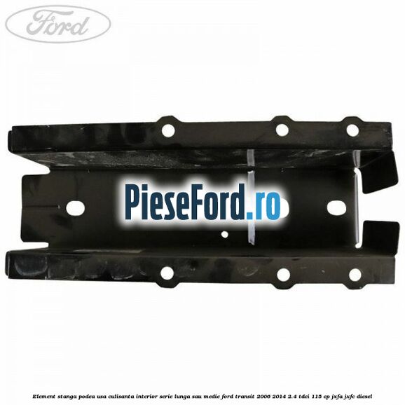 Element stanga podea usa culisanta interior serie lunga sau medie Ford Transit 2006-2014 2.4 TDCi 115 cp JXFA, JXFC diesel