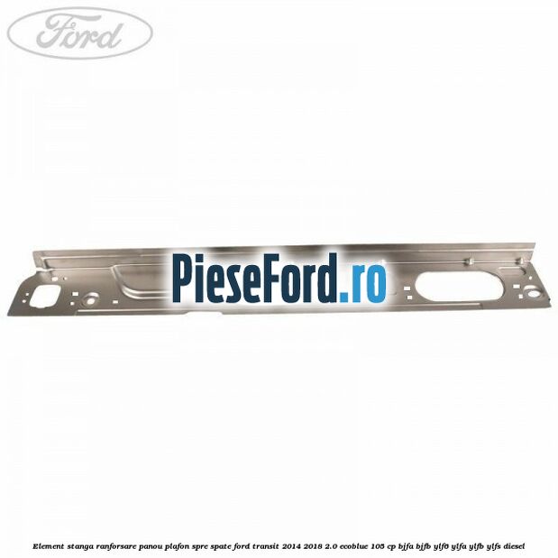 Element stanga ranforsare panou plafon spre spate Ford Transit 2014-2018 2.0 EcoBlue 105 cp BJFA, BJFB, YLF6, YLFA, YLFB, YLFS diesel