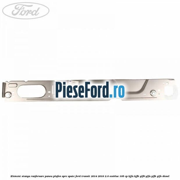 Element stanga ranforsare panou plafon spre spate Ford Transit 2014-2018 2.0 EcoBlue 105 cp BJFA, BJFB, YLF6, YLFA, YLFB, YLFS diesel