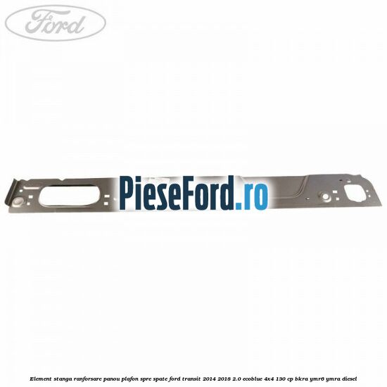 Element stanga ranforsare panou plafon spre spate Ford Transit 2014-2018 2.0 EcoBlue 4x4 130 cp BKRA, YMR6, YMRA diesel