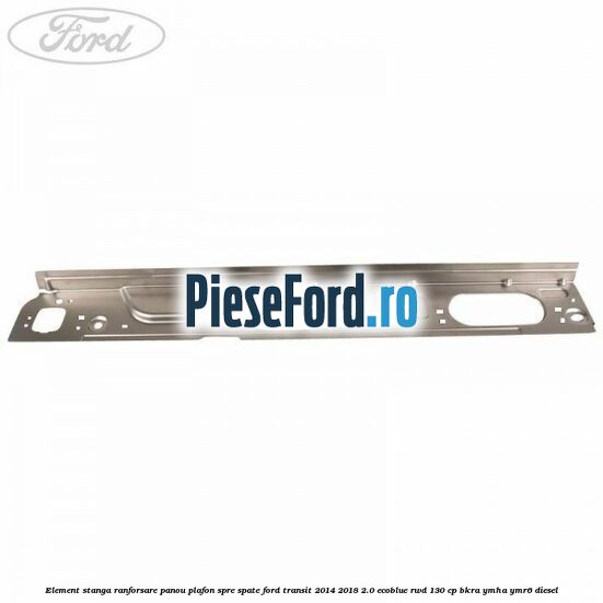 Element stanga ranforsare panou plafon spre spate Ford Transit 2014-2018 2.0 EcoBlue RWD 130 cp Element stanga ranforsare panou plafon spre spate Ford Transit 2014-2018 2.0 EcoBlue RWD 130 cp BKRA, YMHA, YMR6 diesel
