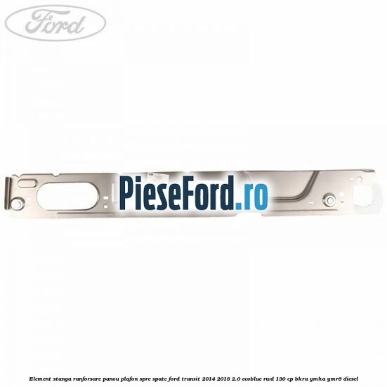 Element stanga ranforsare panou plafon spre spate Ford Transit 2014-2018 2.0 EcoBlue RWD 130 cp Element stanga ranforsare panou plafon spre spate Ford Transit 2014-2018 2.0 EcoBlue RWD 130 cp BKRA, YMHA, YMR6 diesel