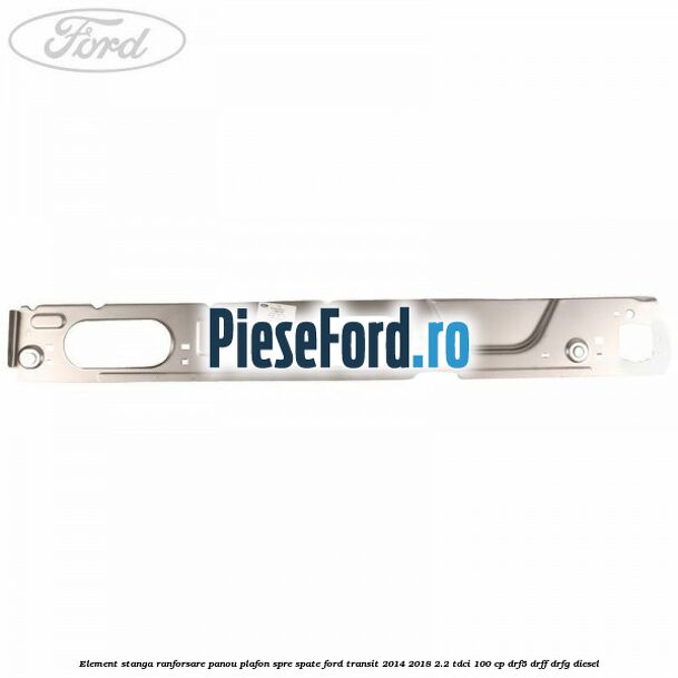 Element stanga ranforsare panou plafon spre spate Ford Transit 2014-2018 2.2 TDCi 100 cp DRF5, DRFF, DRFG diesel