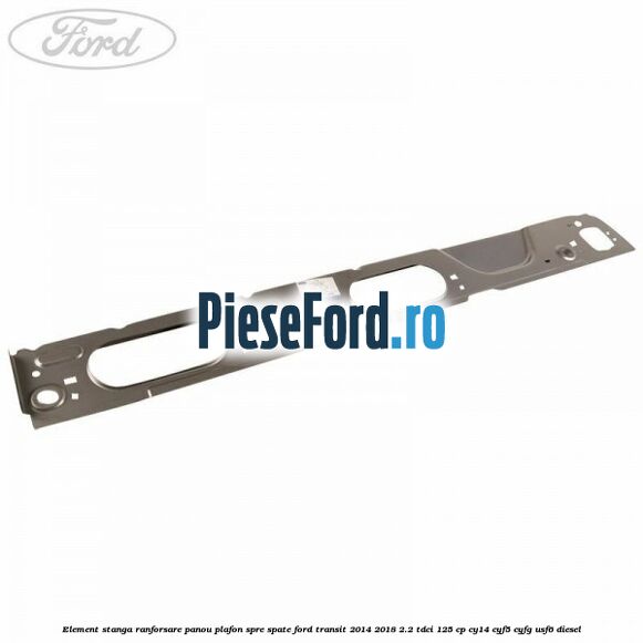 Element stanga ranforsare panou plafon spre spate Ford Transit 2014-2018 2.2 TDCi 125 cp CY14, CYF5, CYFG, USF6 diesel