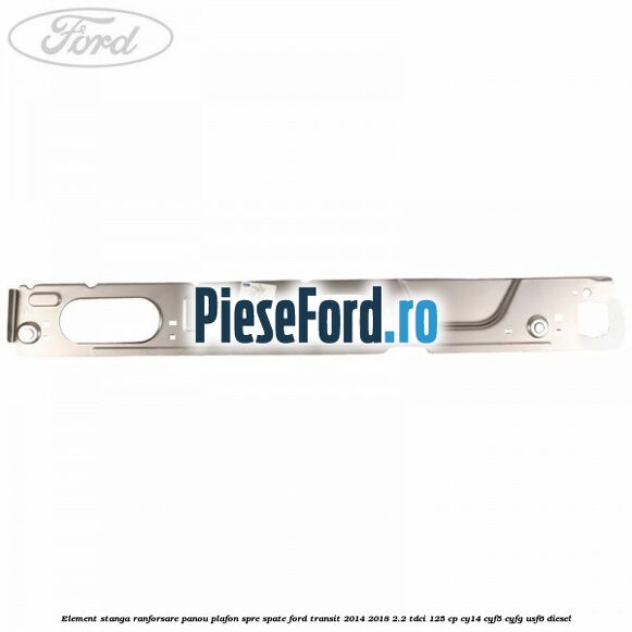 Element stanga ranforsare panou plafon spre spate Ford Transit 2014-2018 2.2 TDCi 125 cp CY14, CYF5, CYFG, USF6 diesel