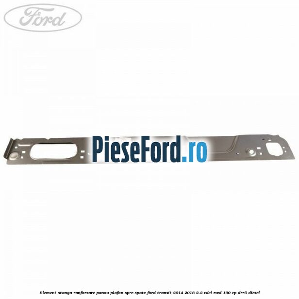 Element stanga ranforsare panou plafon spre spate Ford Transit 2014-2018 2.2 TDCi RWD 100 cp DRR5 diesel
