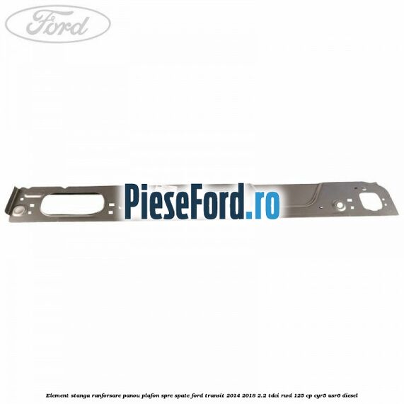 Element stanga ranforsare panou plafon spre spate Ford Transit 2014-2018 2.2 TDCi RWD 125 cp CYR5, USR6 diesel