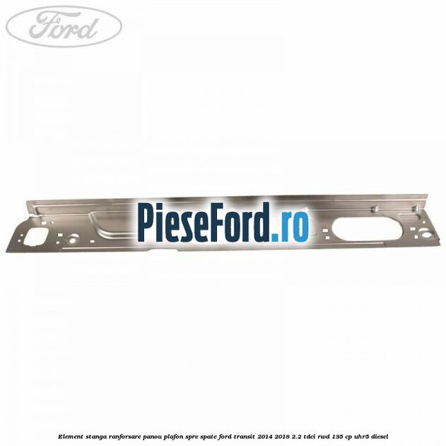 Element stanga ranforsare panou plafon spre spate Ford Transit 2014-2018 2.2 TDCi RWD 135 cp UHR5 diesel