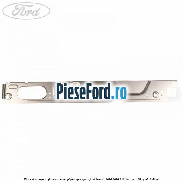 Element stanga ranforsare panou plafon spre spate Ford Transit 2014-2018 2.2 TDCi RWD 135 cp UHR5 diesel