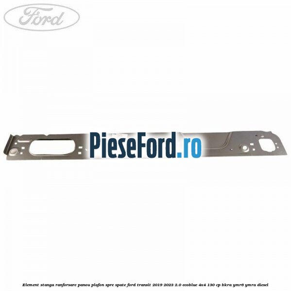 Element stanga ranforsare panou plafon spre spate Ford Transit 2019-2023 2.0 EcoBlue 4x4 130 cp BKRA, YMR6, YMRA diesel