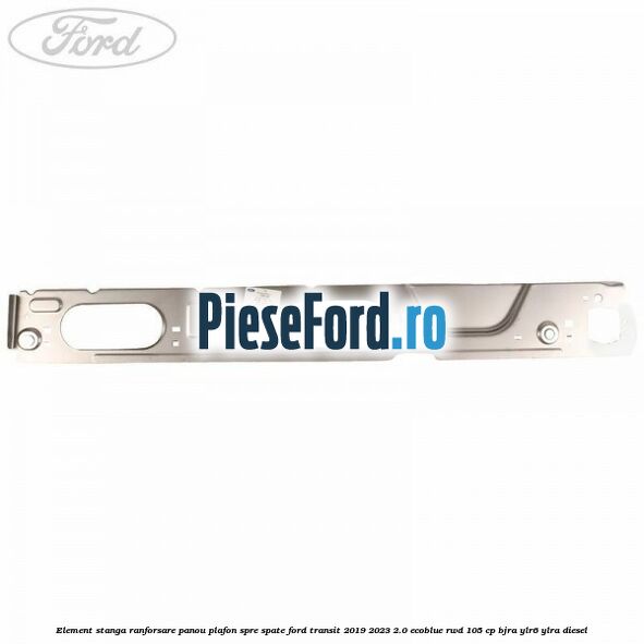 Element stanga ranforsare panou plafon spre spate Ford Transit 2019-2023 2.0 EcoBlue RWD 105 cp BJRA, YLR6, YLRA diesel