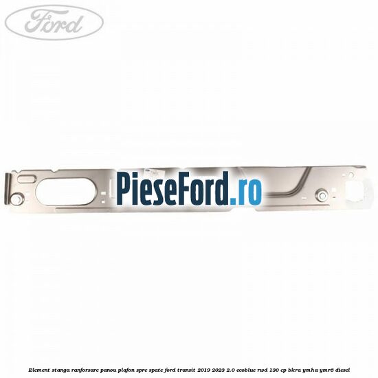 Element stanga ranforsare panou plafon spre spate Ford Transit 2019-2023 2.0 EcoBlue RWD 130 cp BKRA, YMHA, YMR6 diesel