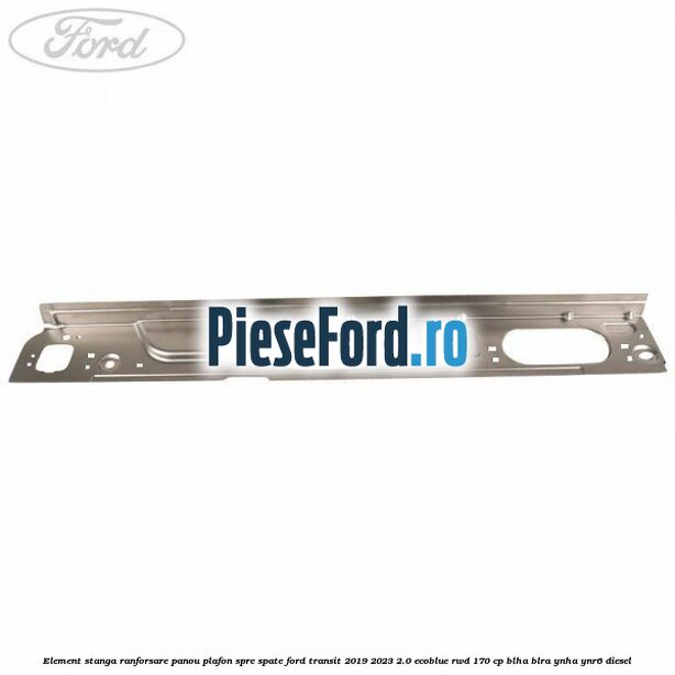 Element stanga ranforsare panou plafon spre spate Ford Transit 2019-2023 2.0 EcoBlue RWD 170 cp BLHA, BLRA, YNHA, YNR6 diesel