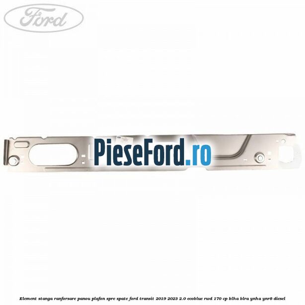 Element stanga ranforsare panou plafon spre spate Ford Transit 2019-2023 2.0 EcoBlue RWD 170 cp BLHA, BLRA, YNHA, YNR6 diesel