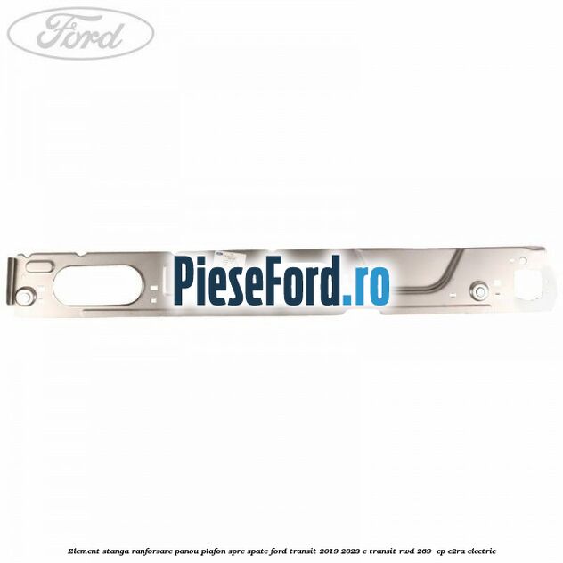Element stanga ranforsare panou plafon spre spate Ford Transit 2019-2023 E-TRANSIT RWD 269  cp C2RA electric