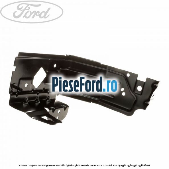Element suport cutie sigurante metalic inferior Ford Transit 2006-2014 2.2 TDCi 125 cp CYFA, CYFB, CYFC, CYFD diesel