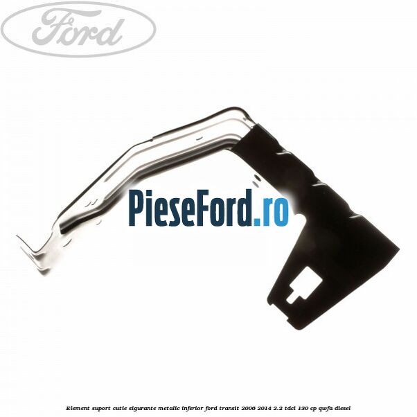 Element suport cutie sigurante metalic inferior Ford Transit 2006-2014 2.2 TDCi 130 cp QWFA diesel