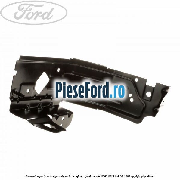 Element suport cutie sigurante metalic inferior Ford Transit 2006-2014 2.4 TDCi 100 cp Element suport cutie sigurante metalic inferior Ford Transit 2006-2014 2.4 TDCi 100 cp PHFA, PHFC diesel