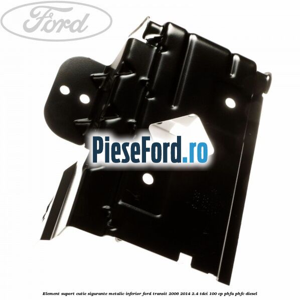 Element suport cutie sigurante metalic inferior Ford Transit 2006-2014 2.4 TDCi 100 cp Element suport cutie sigurante metalic inferior Ford Transit 2006-2014 2.4 TDCi 100 cp PHFA, PHFC diesel